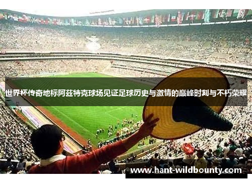 世界杯传奇地标阿茲特克球场见证足球历史与激情的巅峰时刻与不朽荣耀