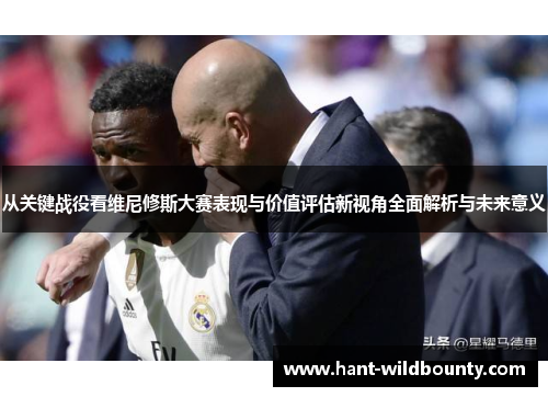 从关键战役看维尼修斯大赛表现与价值评估新视角全面解析与未来意义 从关键战役看维尼修斯大赛表现与价值评估新视角全面解析与未来意义