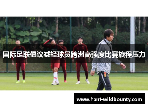国际足联倡议减轻球员跨洲高强度比赛旅程压力 国际足联倡议减轻球员跨洲高强度比赛旅程压力