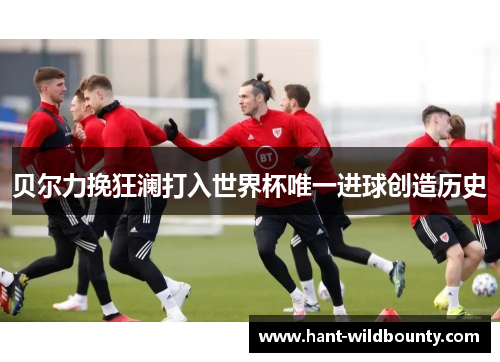 贝尔力挽狂澜打入世界杯唯一进球创造历史 贝尔力挽狂澜打入世界杯唯一进球创造历史
